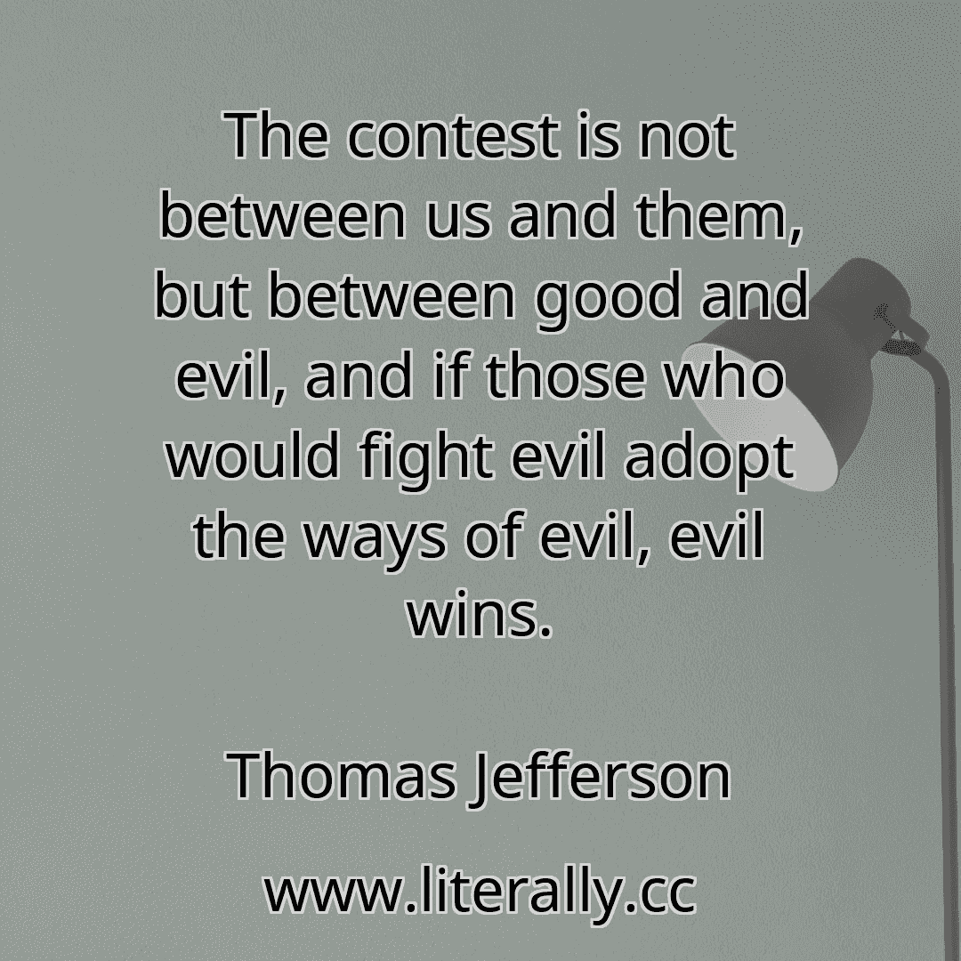 The contest is not between us and them, but between good and evil, and if those who would fight evil adopt the ways of evil, evil wins.
Thomas Jefferson
