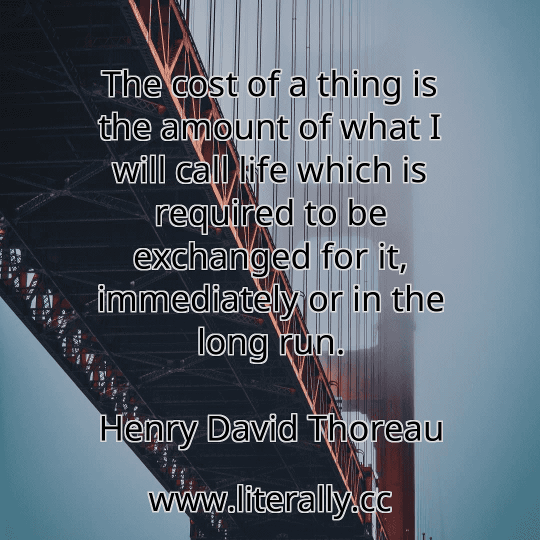 The cost of a thing is the amount of what I will call life which is required to be exchanged for it, immediately or in the long run.
Henry David Thoreau
