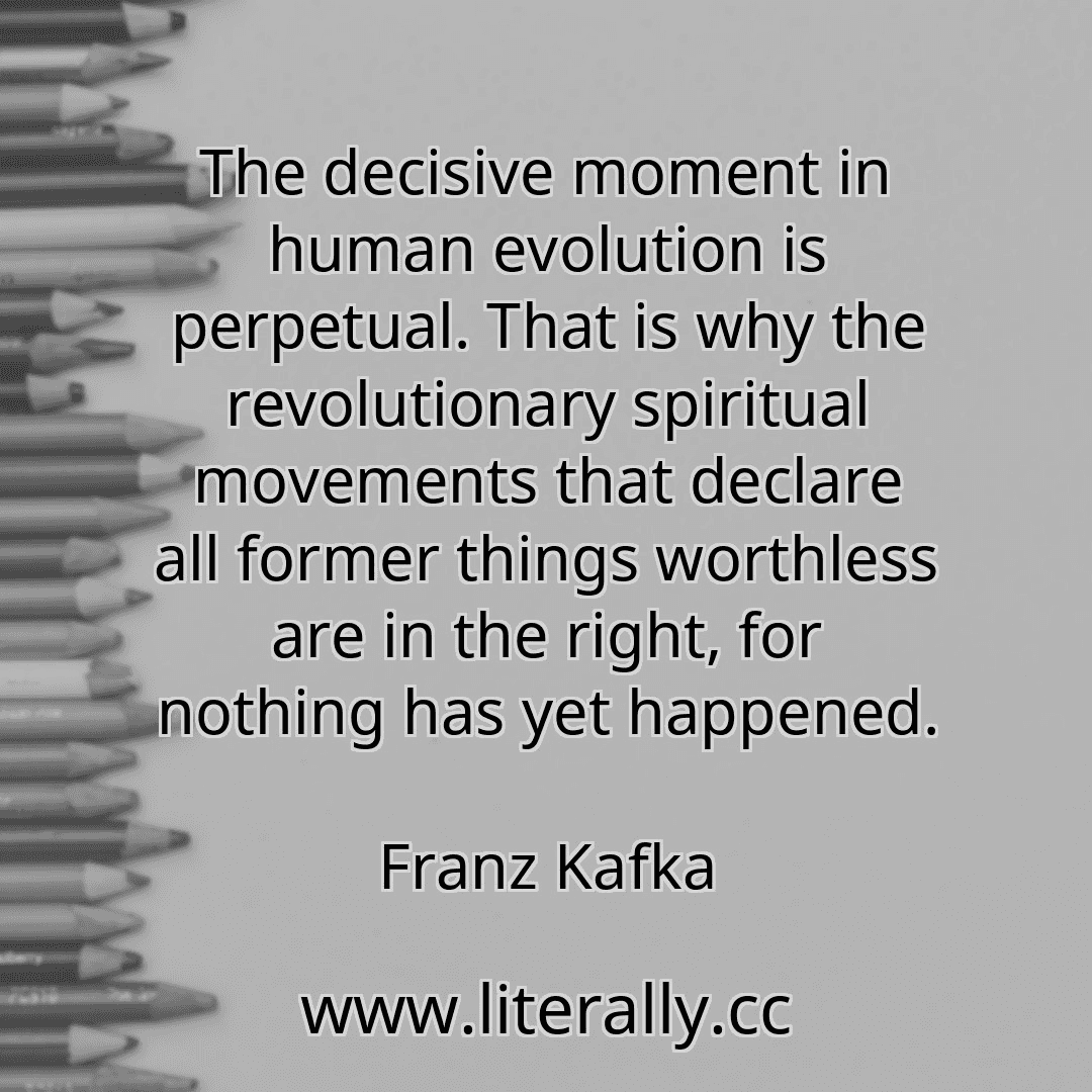 The decisive moment in human evolution is perpetual. That is why the revolutionary spiritual movements that declare all former things worthless are in the right, for nothing has yet happened.
Franz Kafka
