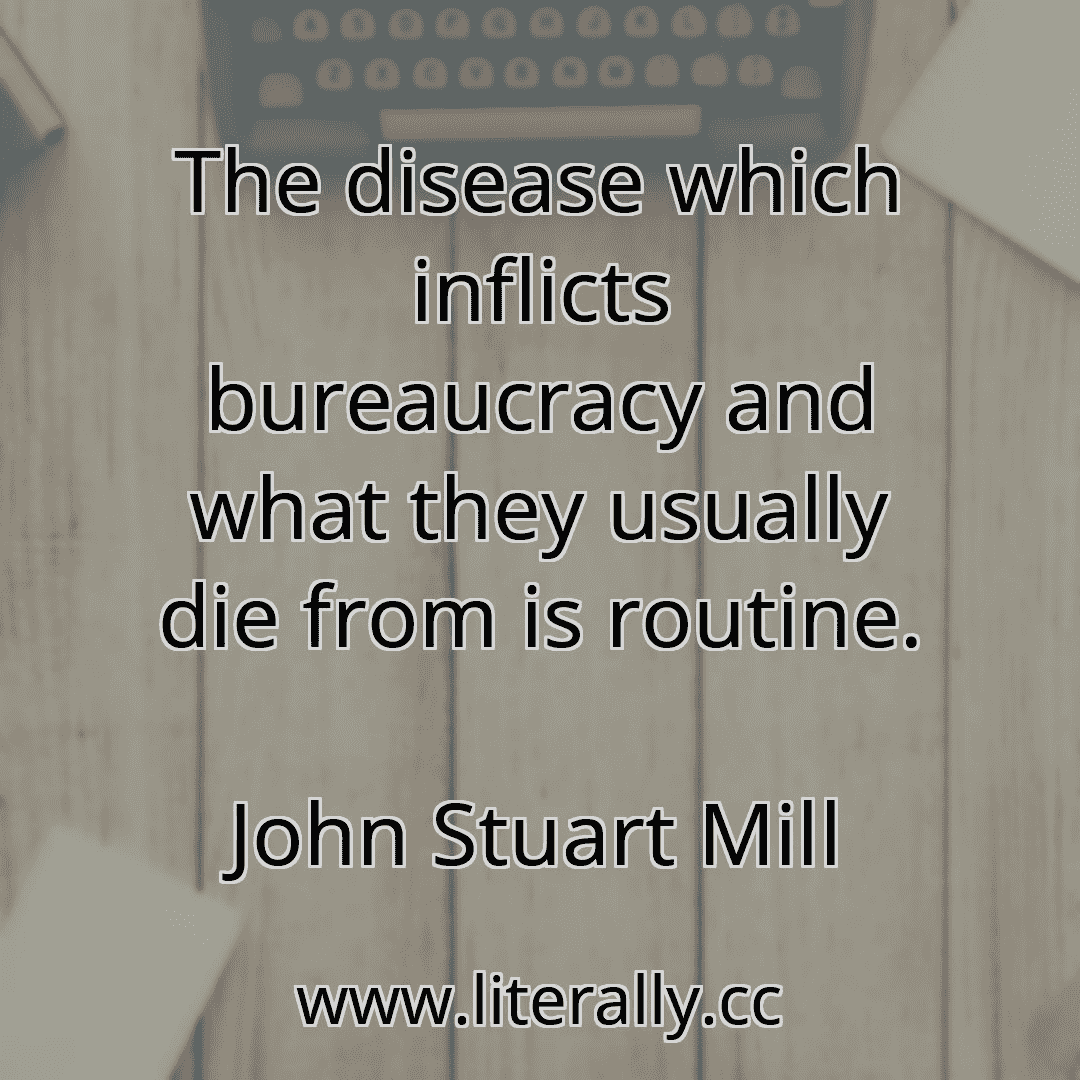 The disease which inflicts bureaucracy and what they usually die from is routine.
John Stuart Mill
