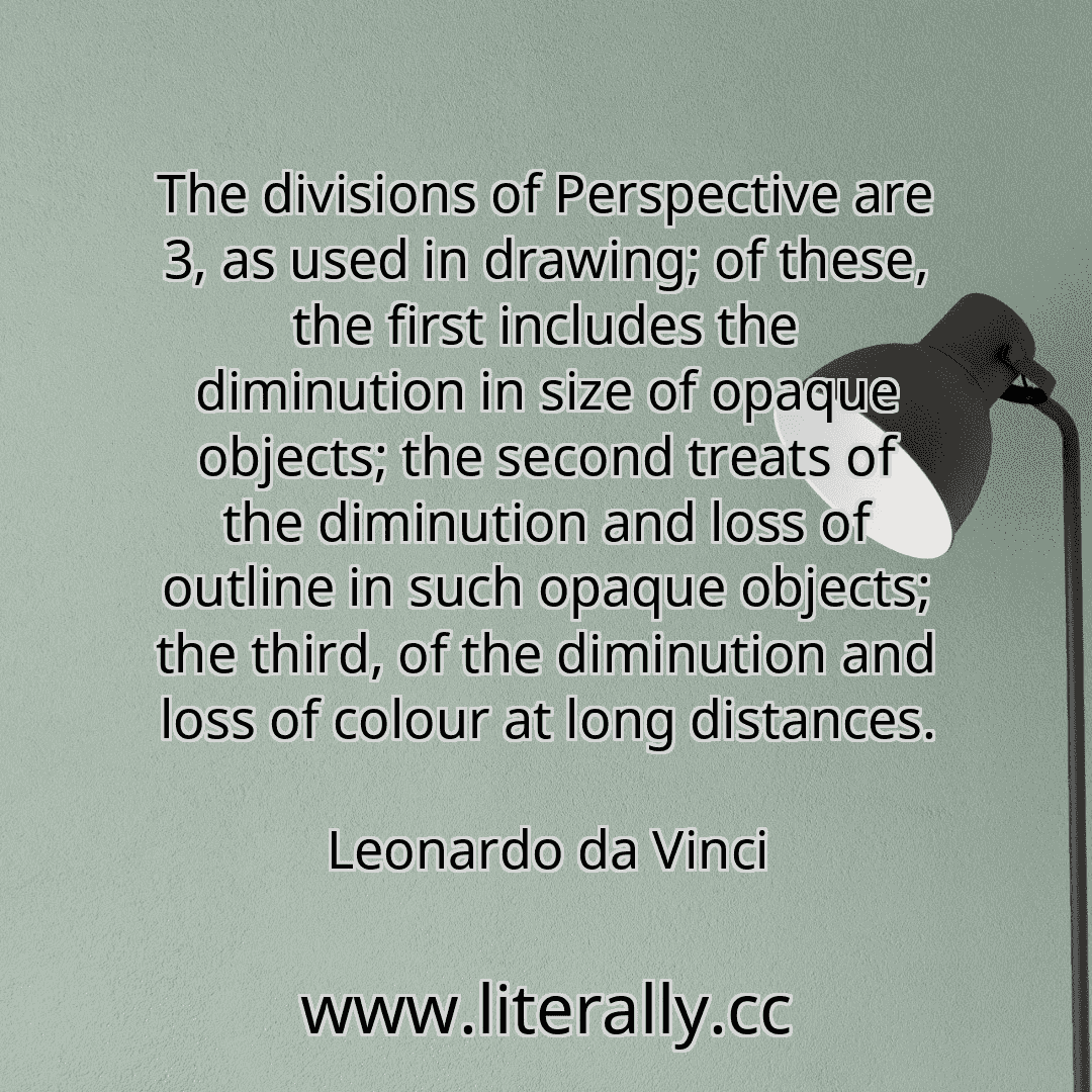 The divisions of Perspective are 3, as used in drawing; of these, the first includes the diminution in size of opaque objects; the second treats of the diminution and loss of outline in such opaque objects; the third, of the diminution and loss of colour at long distances.
Leonardo da Vinci
