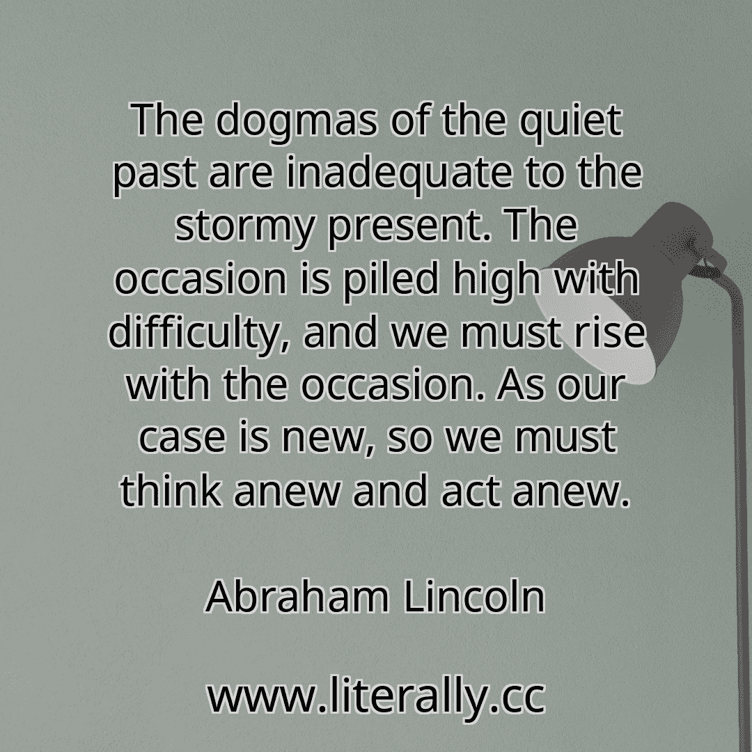 The dogmas of the quiet past are inadequate to the stormy present. The occasion is piled high with difficulty, and we must rise with the occasion. As our case is new, so we must think anew and act anew.
Abraham Lincoln

