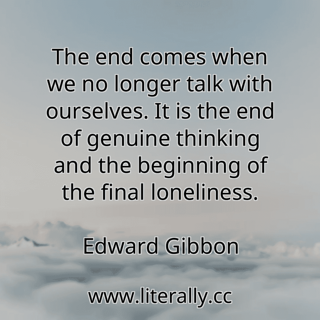 The end comes when we no longer talk with ourselves. It is the end of genuine thinking and the beginning of the final loneliness.
Edward Gibbon
