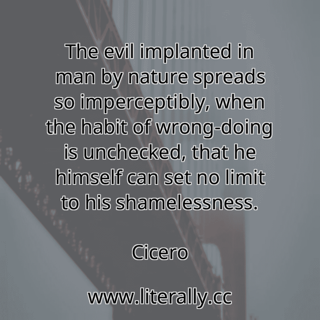 The evil implanted in man by nature spreads so imperceptibly, when the habit of wrong-doing is unchecked, that he himself can set no limit to his shamelessness.
Cicero
