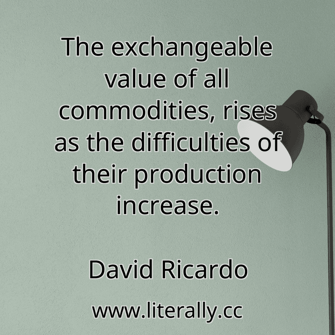 The exchangeable value of all commodities, rises as the difficulties of their production increase.
David Ricardo
