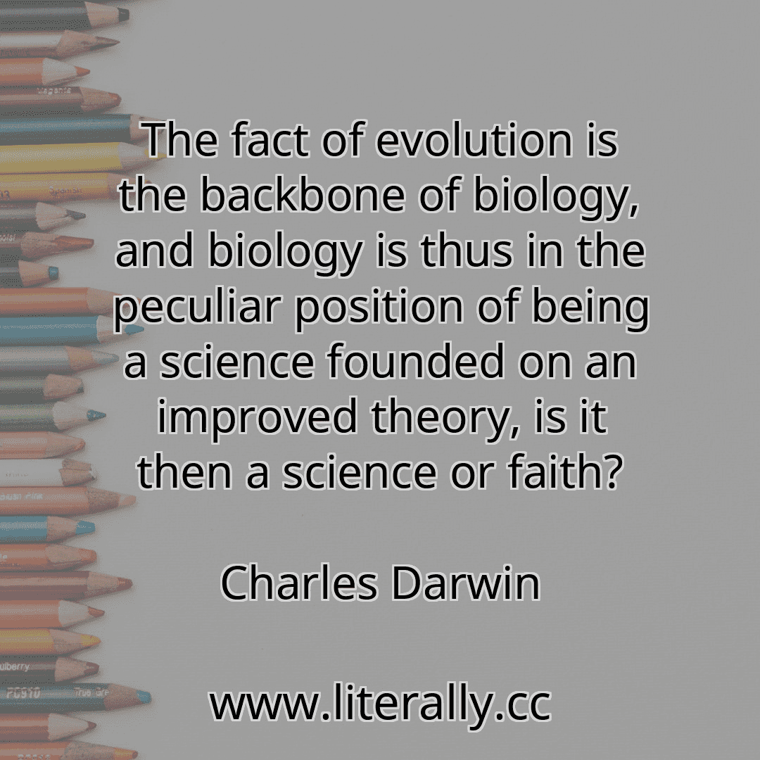 The fact of evolution is the backbone of biology, and biology is thus in the peculiar position of being a science founded on an improved theory, is it then a science or faith?
Charles Darwin
