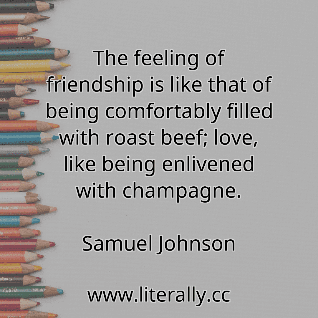 The feeling of friendship is like that of being comfortably filled with roast beef; love, like being enlivened with champagne.
Samuel Johnson
