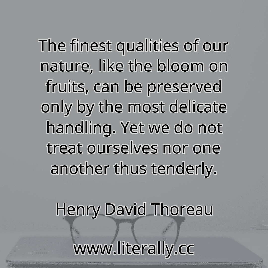 The finest qualities of our nature, like the bloom on fruits, can be preserved only by the most delicate handling. Yet we do not treat ourselves nor one another thus tenderly.
Henry David Thoreau
