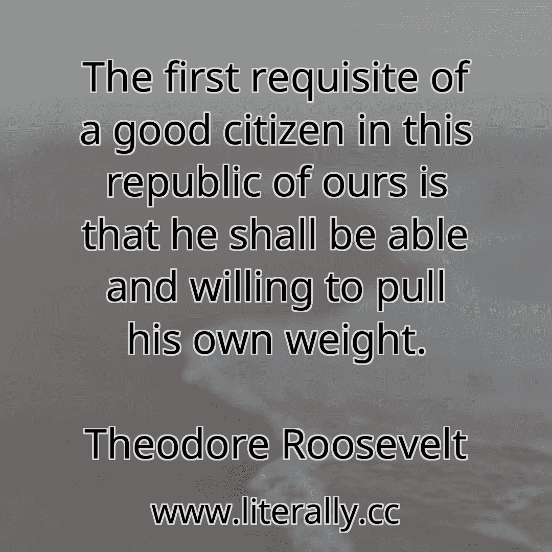 The first requisite of a good citizen in this republic of ours is that he shall be able and willing to pull his own weight.
Theodore Roosevelt
