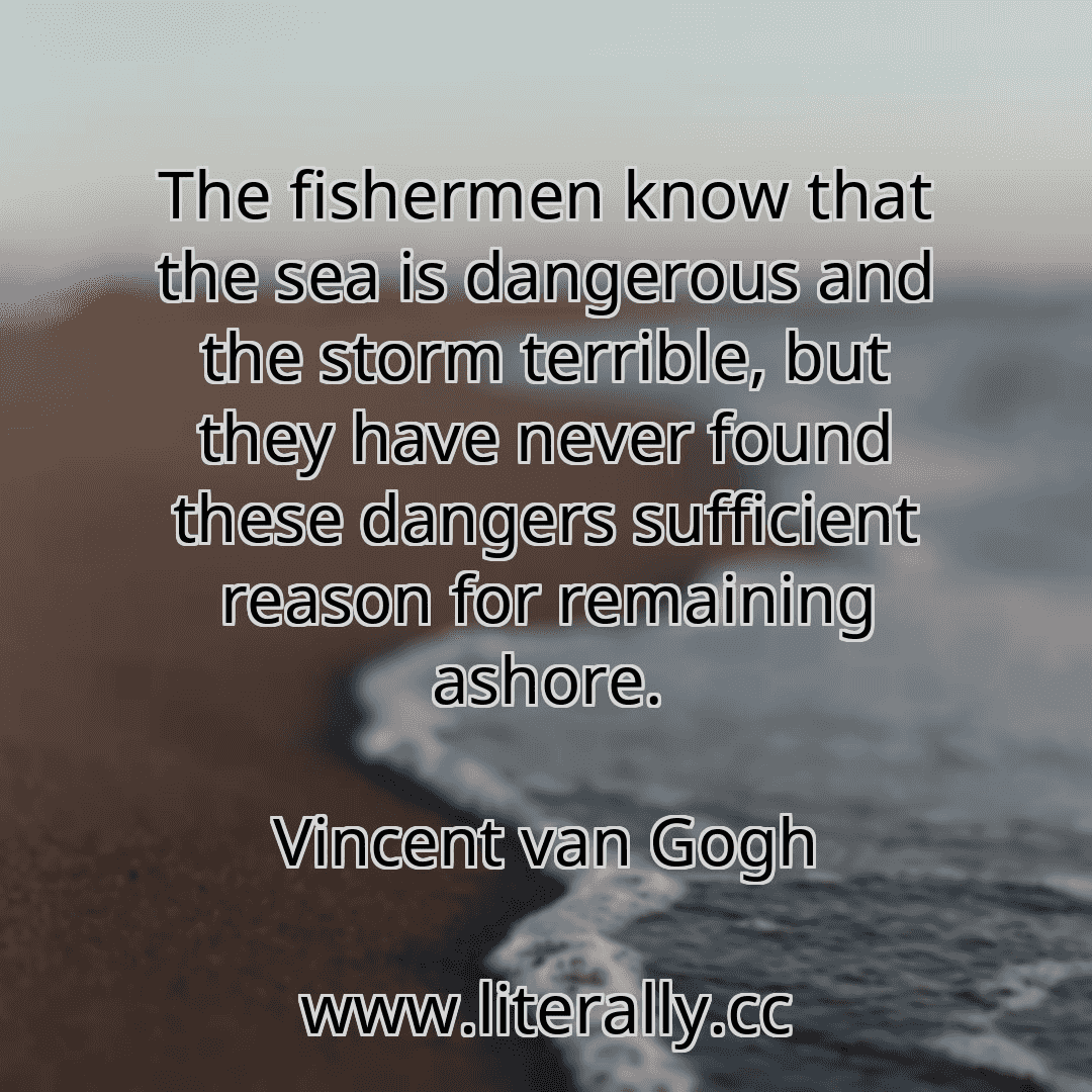 The fishermen know that the sea is dangerous and the storm terrible, but they have never found these dangers sufficient reason for remaining ashore.
Vincent van Gogh
