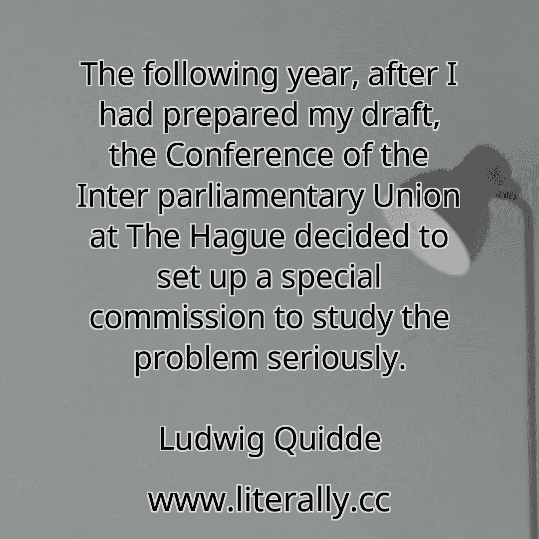 The following year, after I had prepared my draft, the Conference of the Inter parliamentary Union at The Hague decided to set up a special commission to study the problem seriously.
Ludwig Quidde
