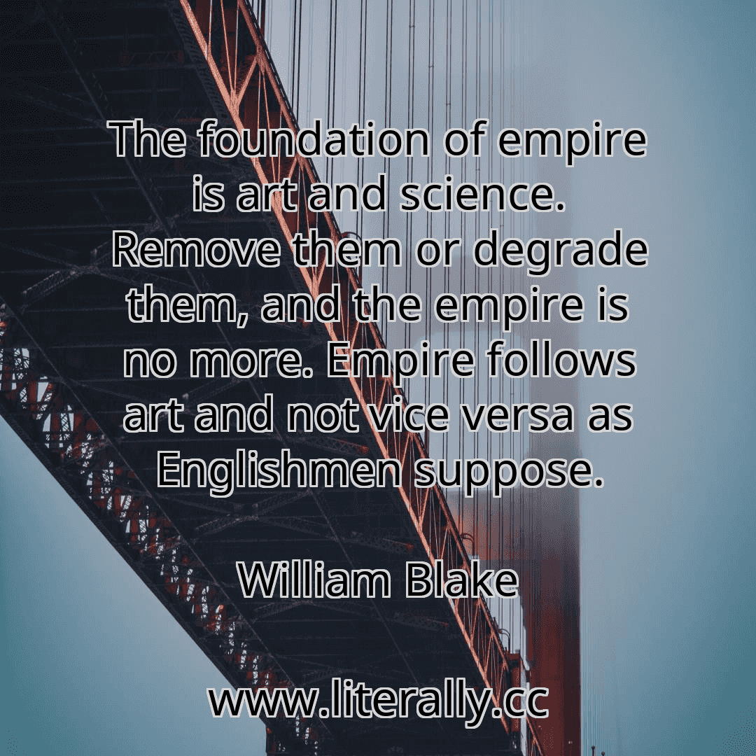 The foundation of empire is art and science. Remove them or degrade them, and the empire is no more. Empire follows art and not vice versa as Englishmen suppose.
William Blake
