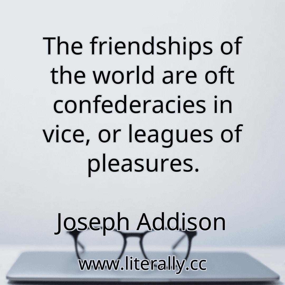 The friendships of the world are oft confederacies in vice, or leagues of pleasures.
Joseph Addison
