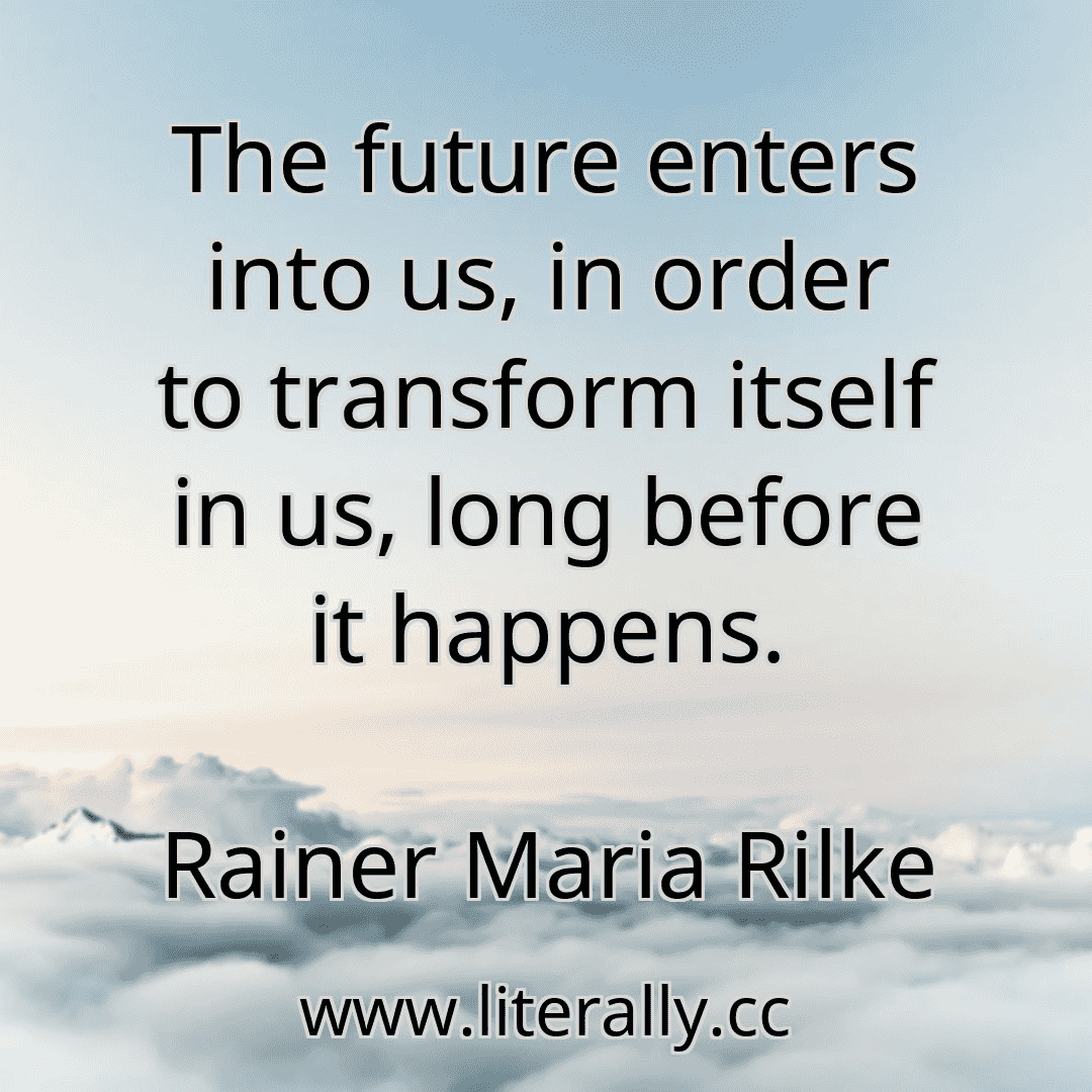 The future enters into us, in order to transform itself in us, long before it happens.
Rainer Maria Rilke
