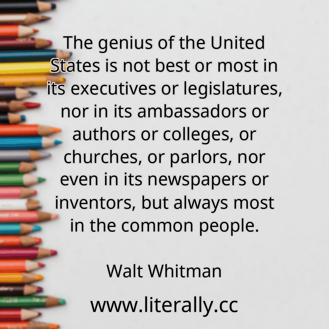 The genius of the United States is not best or most in its executives or legislatures, nor in its ambassadors or authors or colleges, or churches, or parlors, nor even in its newspapers or inventors, but always most in the common people.
Walt Whitman
