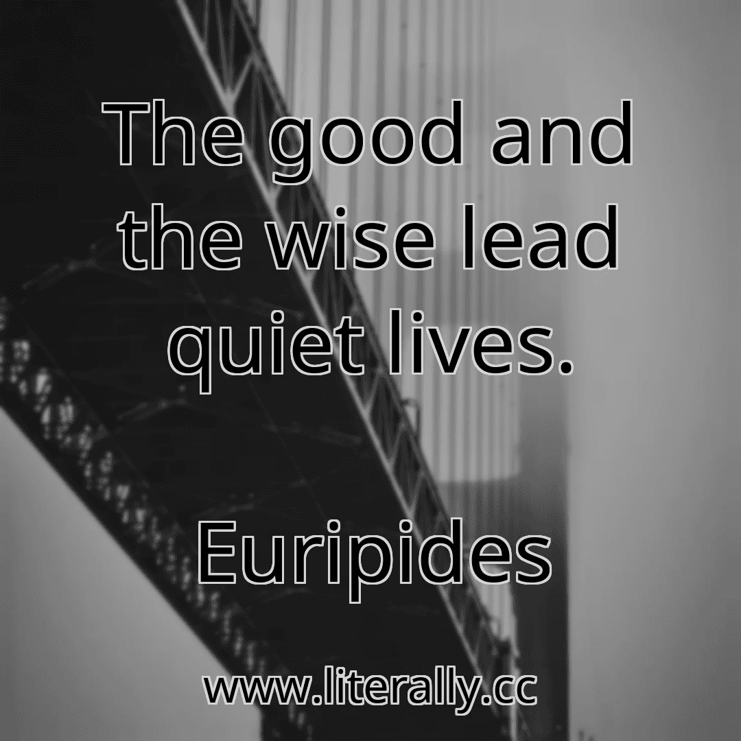 The good and the wise lead quiet lives.
Euripides
