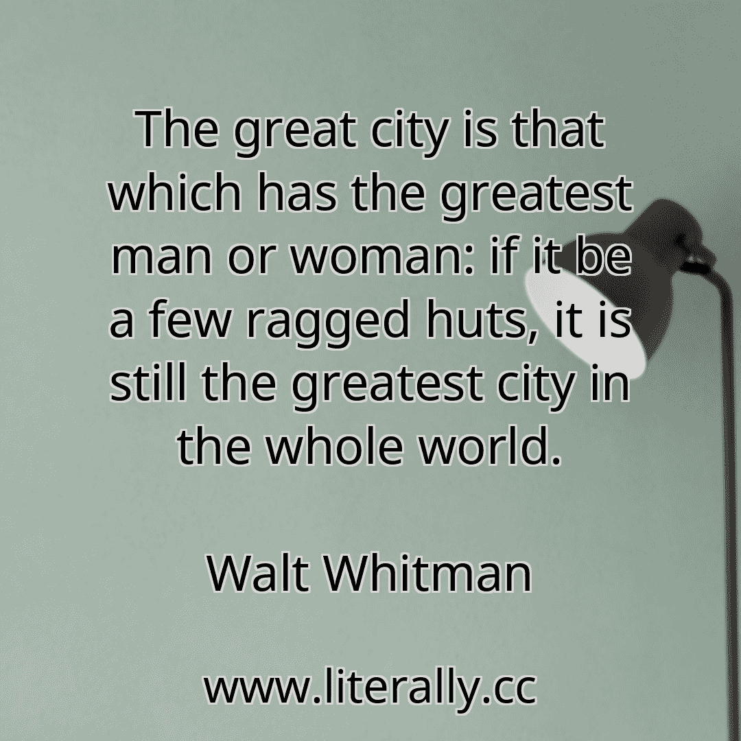 The great city is that which has the greatest man or woman: if it be a few ragged huts, it is still the greatest city in the whole world.
Walt Whitman
