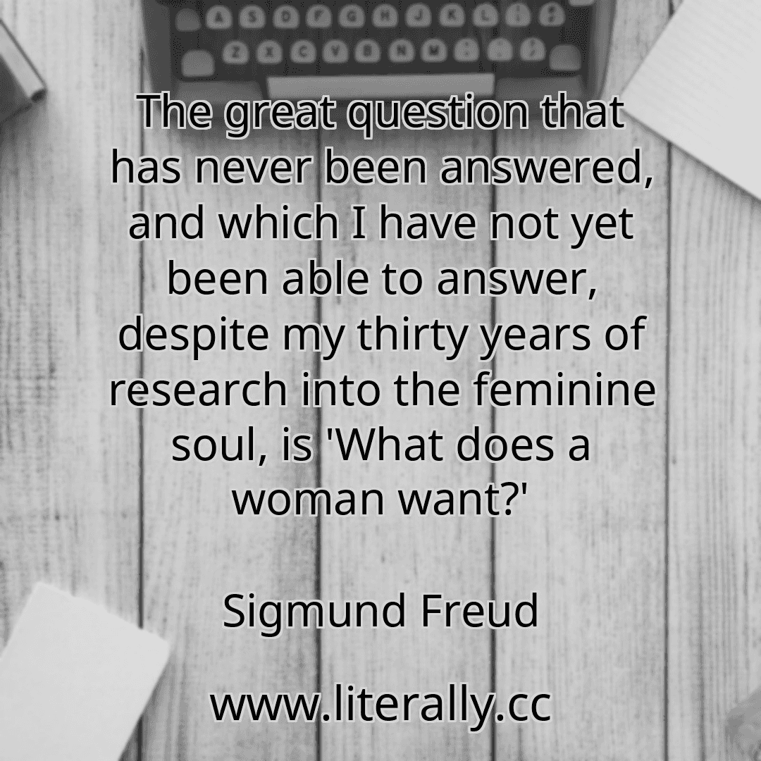 The great question that has never been answered, and which I have not yet been able to answer, despite my thirty years of research into the feminine soul, is 'What does a woman want?'
Sigmund Freud
