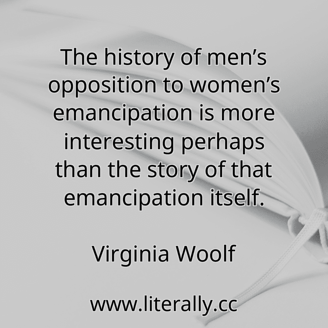 The history of men’s opposition to women’s emancipation is more interesting perhaps than the story of that emancipation itself.
Virginia Woolf
