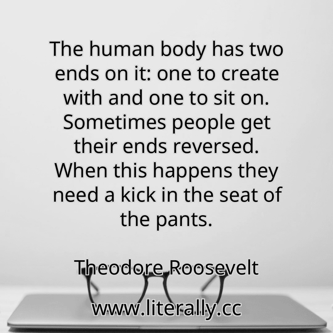 The human body has two ends on it: one to create with and one to sit on. Sometimes people get their ends reversed. When this happens they need a kick in the seat of the pants.
Theodore Roosevelt
