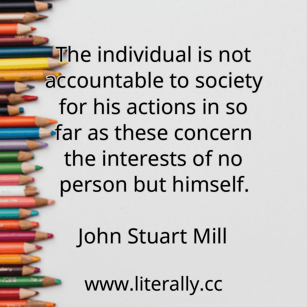 The individual is not accountable to society for his actions in so far as these concern the interests of no person but himself.
John Stuart Mill
