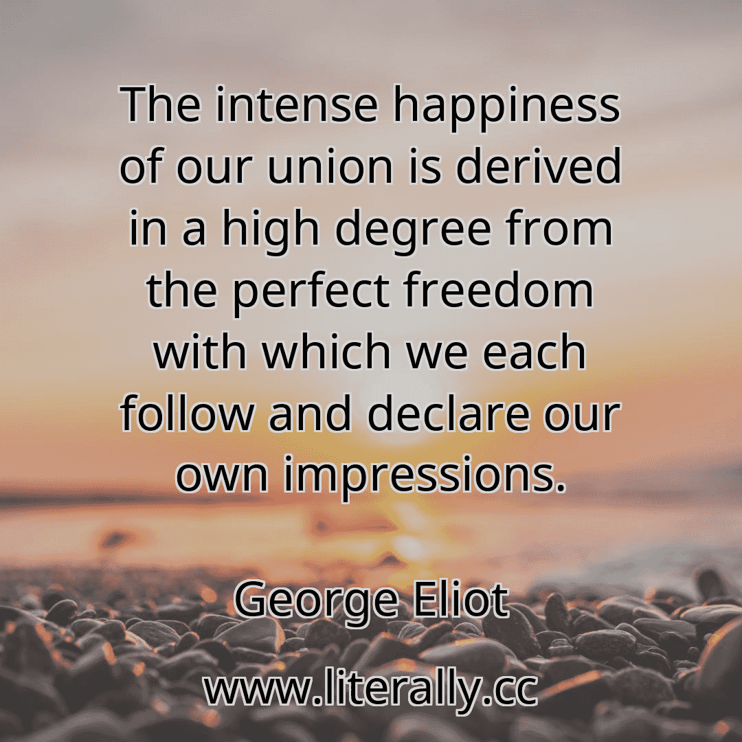 The intense happiness of our union is derived in a high degree from the perfect freedom with which we each follow and declare our own impressions.
George Eliot
