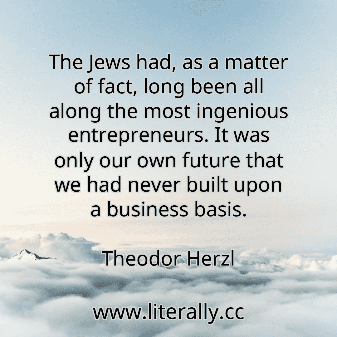 The Jews had, as a matter of fact, long been all along the most ingenious entrepreneurs. It was only our own future that we had never built upon a business basis.
Theodor Herzl
