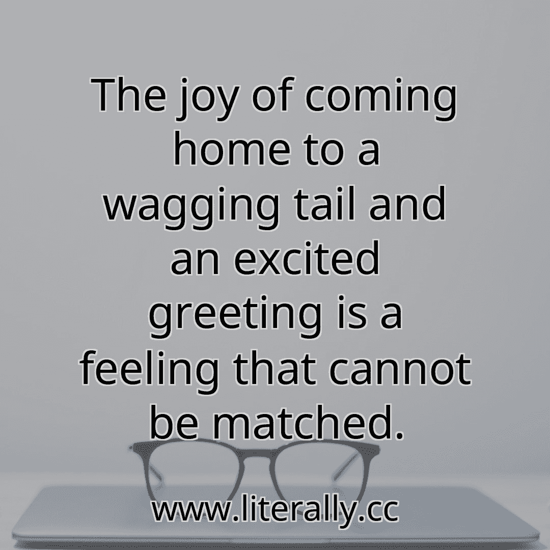 The joy of coming home to a wagging tail and an excited greeting is a feeling that cannot be matched.
