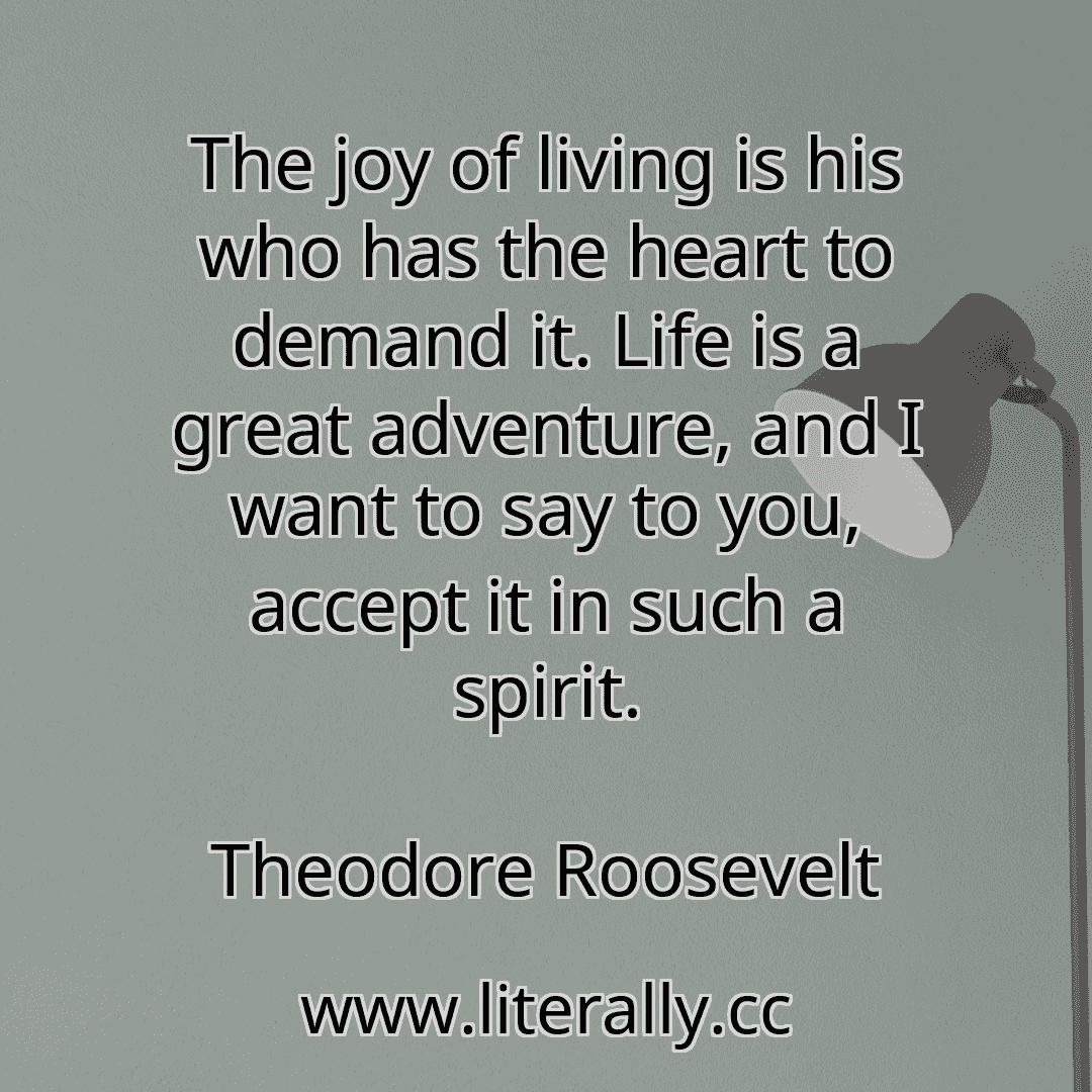 The joy of living is his who has the heart to demand it. Life is a great adventure, and I want to say to you, accept it in such a spirit.
Theodore Roosevelt

