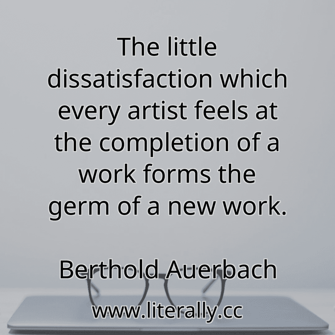 The little dissatisfaction which every artist feels at the completion of a work forms the germ of a new work.
Berthold Auerbach

