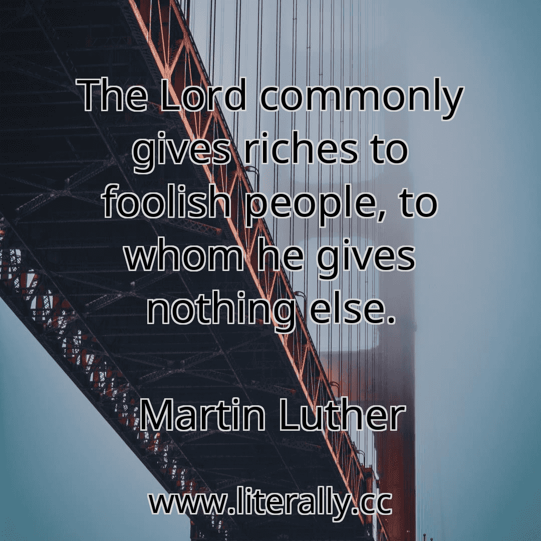 The Lord commonly gives riches to foolish people, to whom he gives nothing else.
Martin Luther
