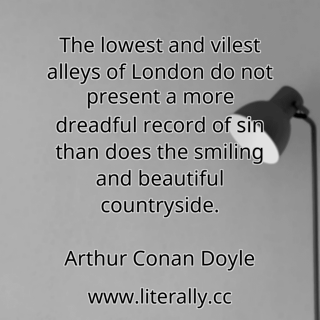 The lowest and vilest alleys of London do not present a more dreadful record of sin than does the smiling and beautiful countryside.
Arthur Conan Doyle
