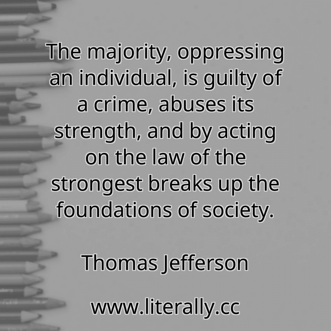 The majority, oppressing an individual, is guilty of a crime, abuses its strength, and by acting on the law of the strongest breaks up the foundations of society.
Thomas Jefferson
