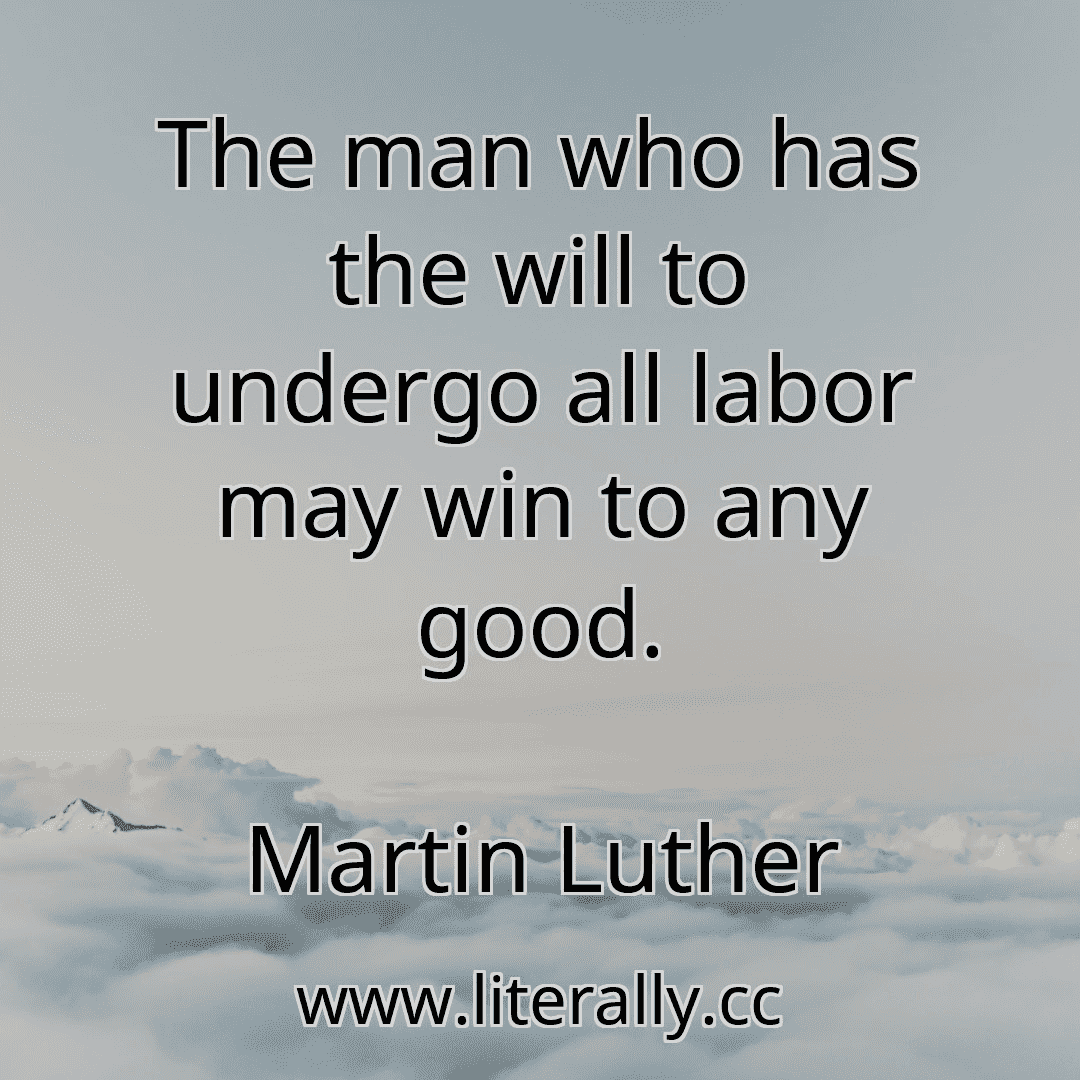 The man who has the will to undergo all labor may win to any good.
Martin Luther
