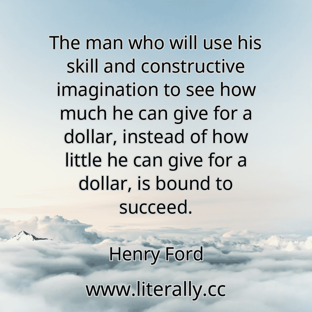 The man who will use his skill and constructive imagination to see how much he can give for a dollar, instead of how little he can give for a dollar, is bound to succeed.
Henry Ford
