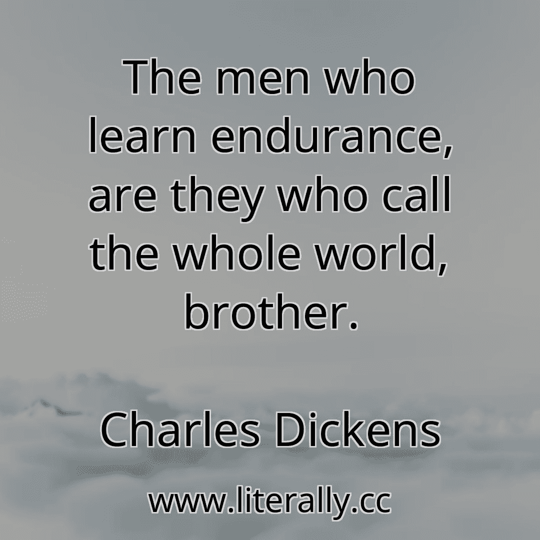 The men who learn endurance, are they who call the whole world, brother.
Charles Dickens
