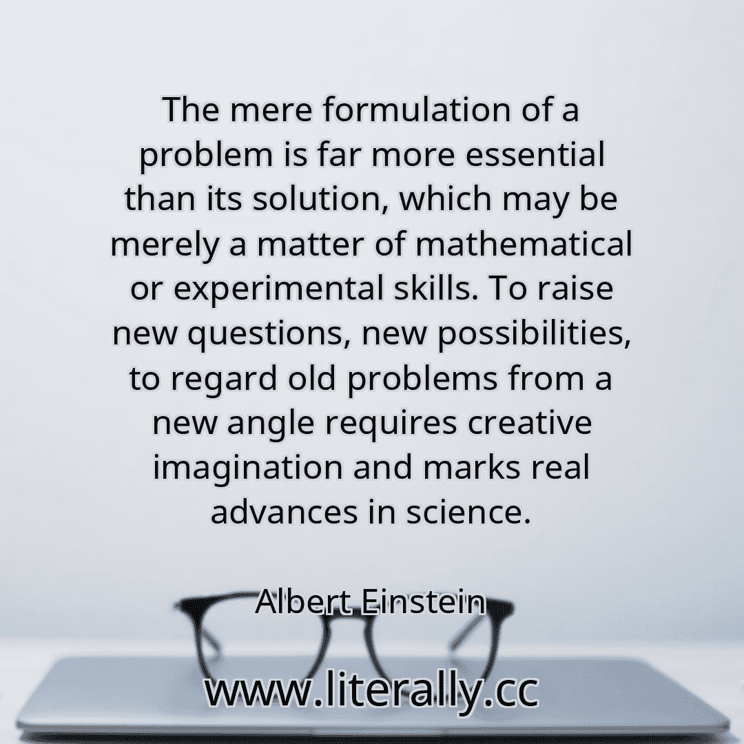 The mere formulation of a problem is far more essential than its solution, which may be merely a matter of mathematical or experimental skills. To raise new questions, new possibilities, to regard old problems from a new angle requires creative imagination and marks real advances in science.
Albert Einstein
