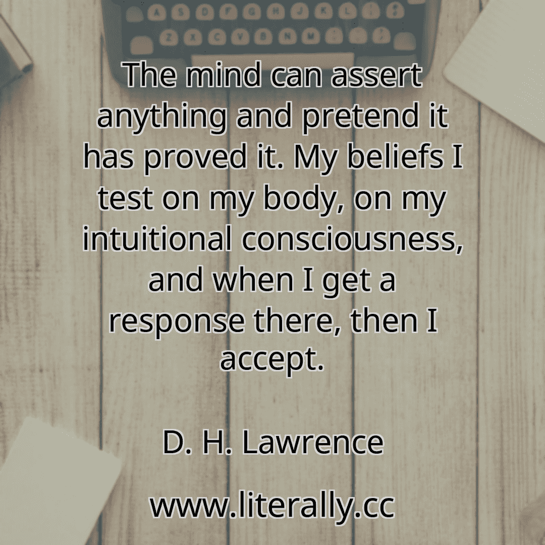 The mind can assert anything and pretend it has proved it. My beliefs I test on my body, on my intuitional consciousness, and when I get a response there, then I accept.
D. H. Lawrence
