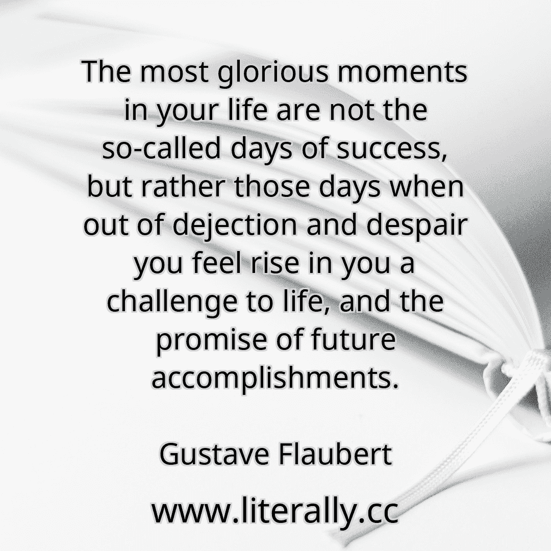 The most glorious moments in your life are not the so-called days of success, but rather those days when out of dejection and despair you feel rise in you a challenge to life, and the promise of future accomplishments.
Gustave Flaubert
