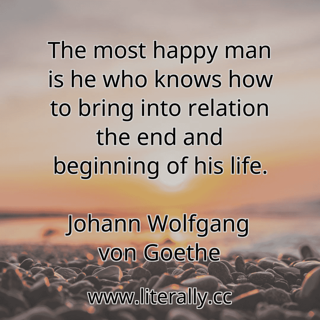 The most happy man is he who knows how to bring into relation the end and beginning of his life.
Johann Wolfgang von Goethe
