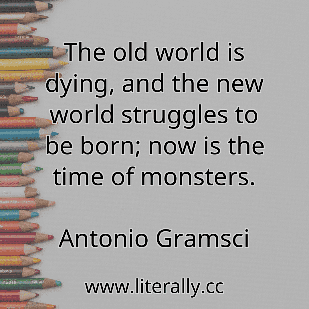 The old world is dying, and the new world struggles to be born; now is the time of monsters.
Antonio Gramsci
