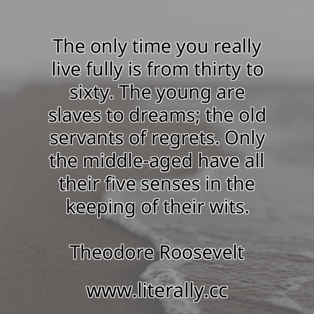 The only time you really live fully is from thirty to sixty. The young are slaves to dreams; the old servants of regrets. Only the middle-aged have all their five senses in the keeping of their wits.
Theodore Roosevelt

