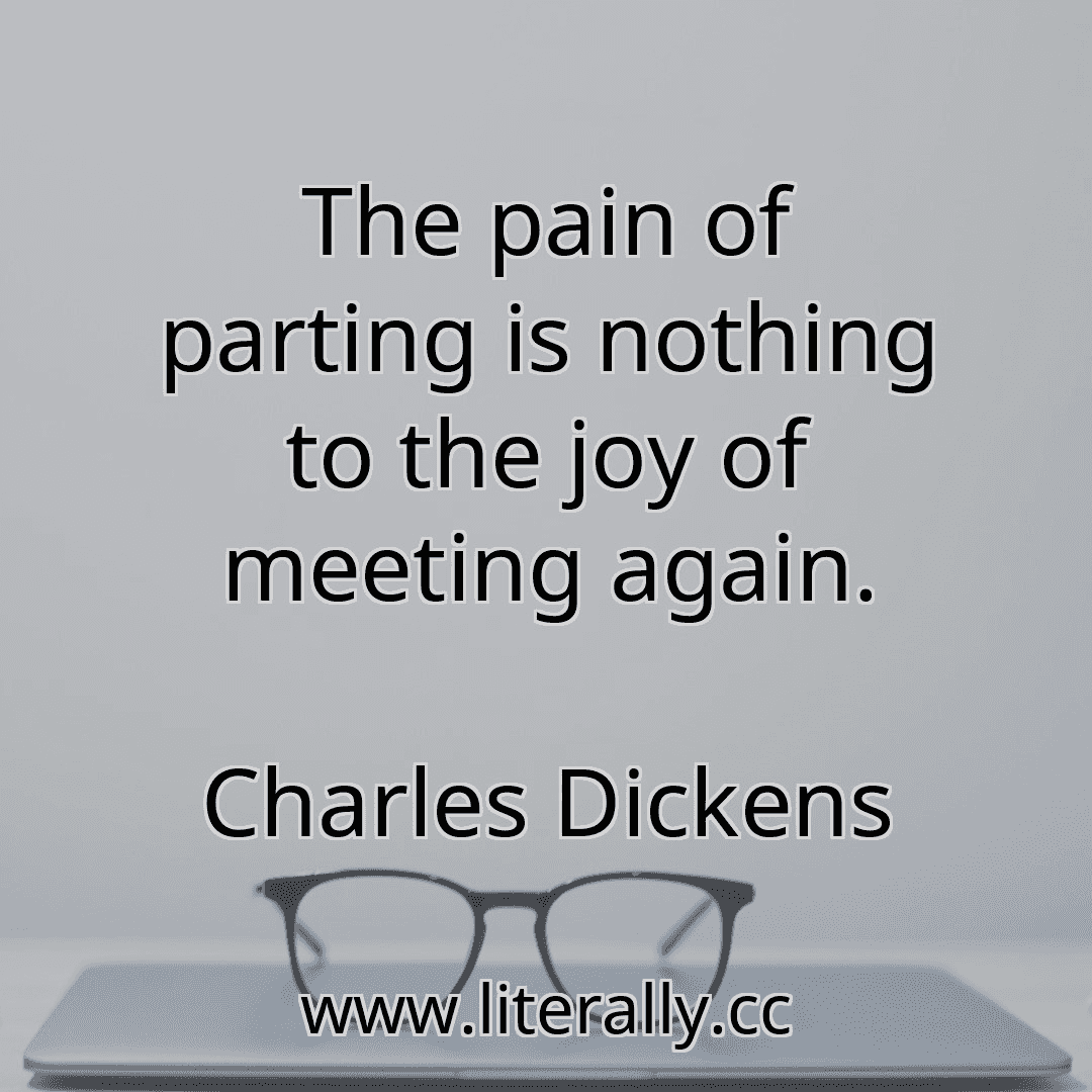 The pain of parting is nothing to the joy of meeting again.
Charles Dickens

