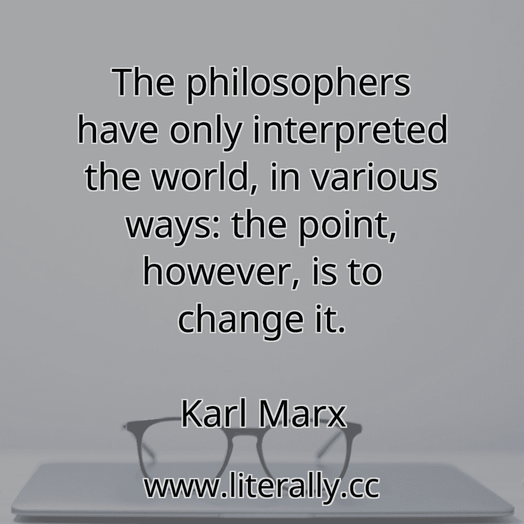 The philosophers have only interpreted the world, in various ways: the point, however, is to change it.
Karl Marx
