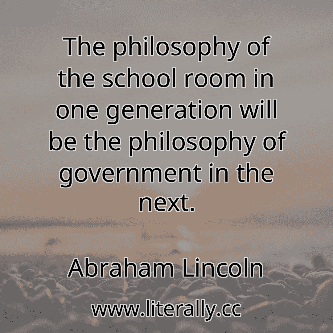 The philosophy of the school room in one generation will be the philosophy of government in the next.
Abraham Lincoln
