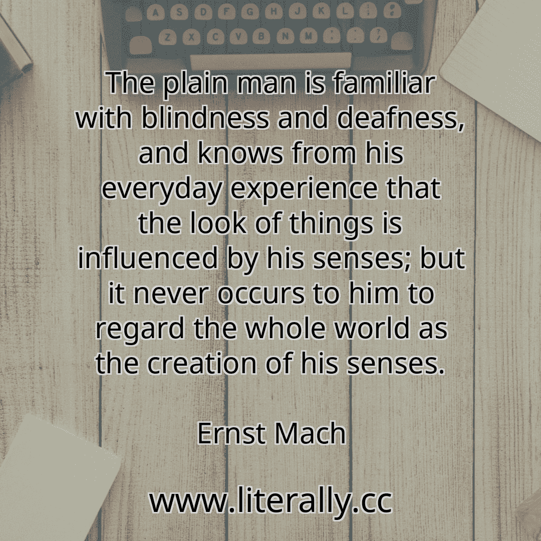 The plain man is familiar with blindness and deafness, and knows from his everyday experience that the look of things is influenced by his senses; but it never occurs to him to regard the whole world as the creation of his senses.
Ernst Mach
