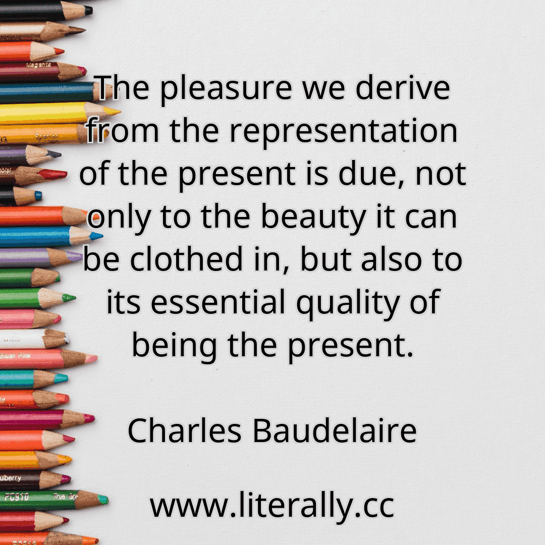 The pleasure we derive from the representation of the present is due, not only to the beauty it can be clothed in, but also to its essential quality of being the present.
Charles Baudelaire
