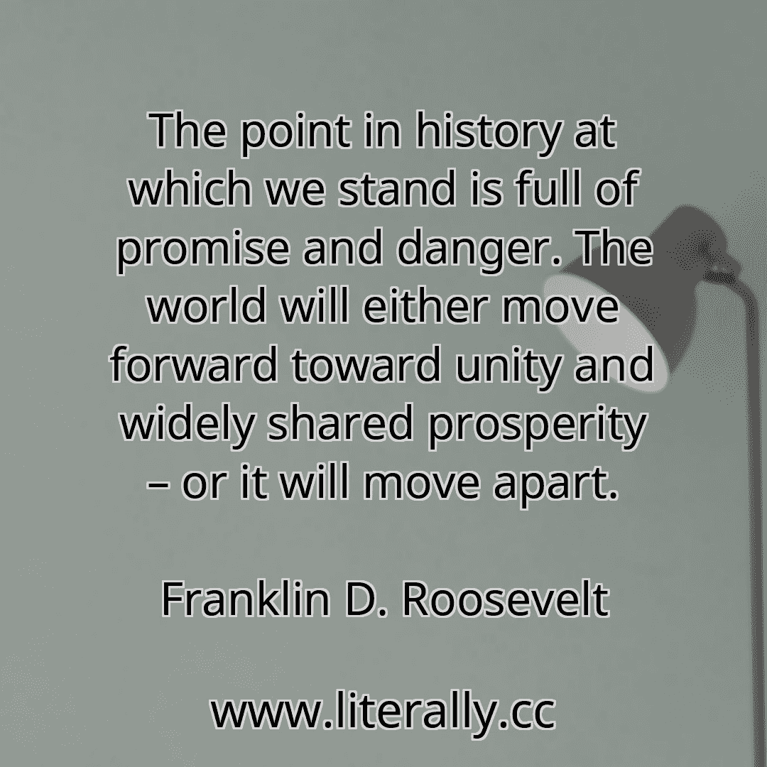 The point in history at which we stand is full of promise and danger. The world will either move forward toward unity and widely shared prosperity – or it will move apart.
Franklin D. Roosevelt
