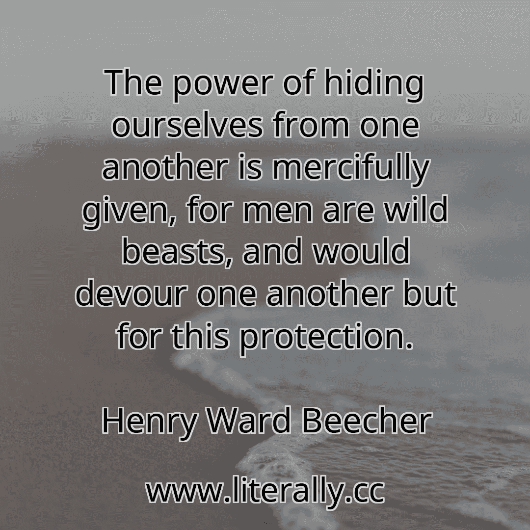The power of hiding ourselves from one another is mercifully given, for men are wild beasts, and would devour one another but for this protection.
Henry Ward Beecher
