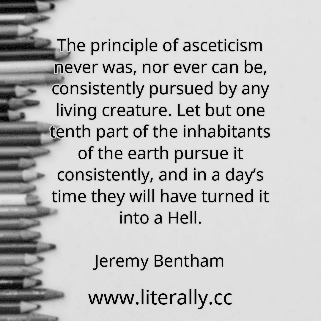 The principle of asceticism never was, nor ever can be, consistently pursued by any living creature. Let but one tenth part of the inhabitants of the earth pursue it consistently, and in a day’s time they will have turned it into a Hell.
Jeremy Bentham
